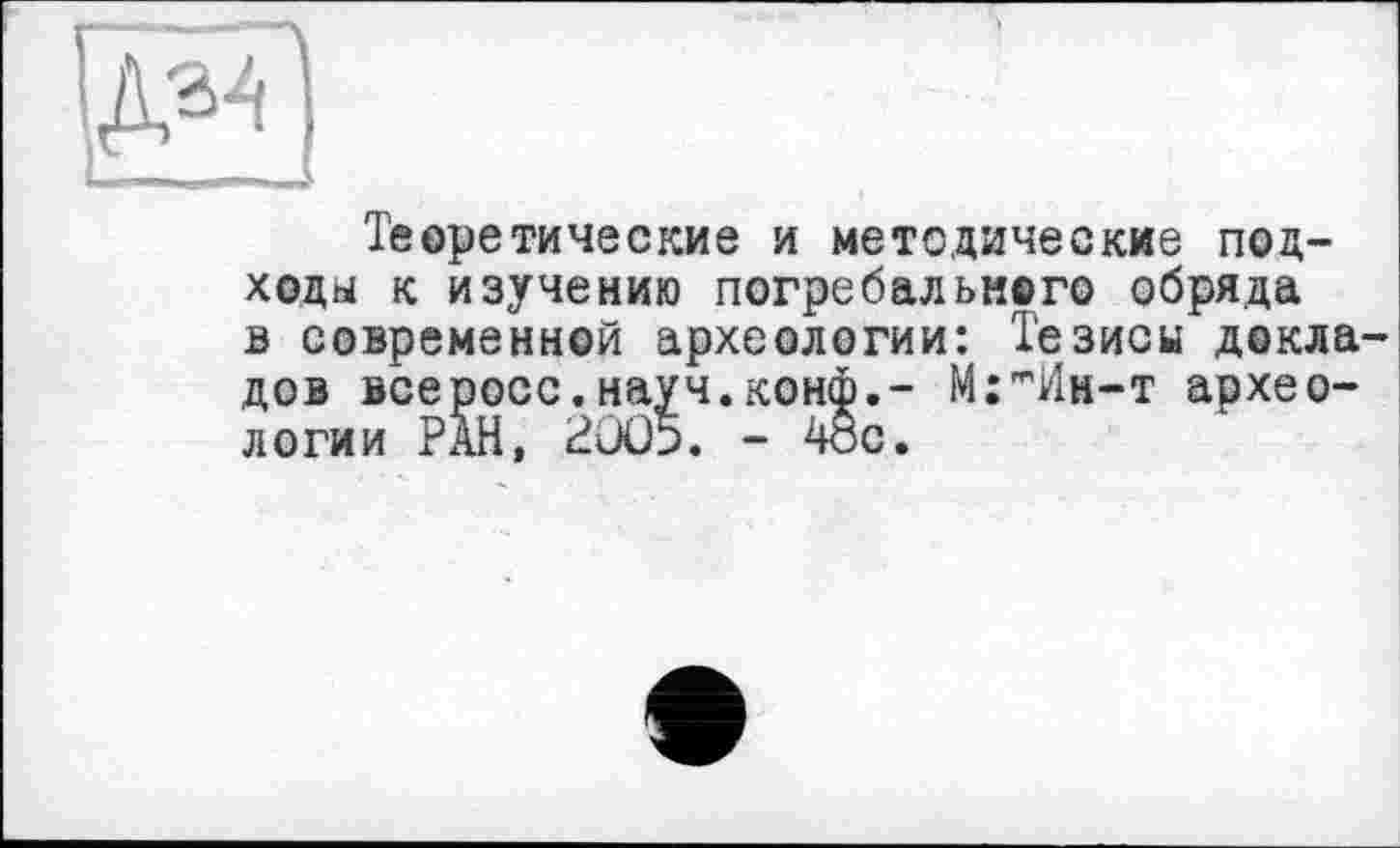 ﻿Теоретические и методические подходы к изучению погребального обряда в современной археологии: Тезисы докладов всеросс.науч.конф.- М:тИн-т археологии РАН, 2005. - 4ос.